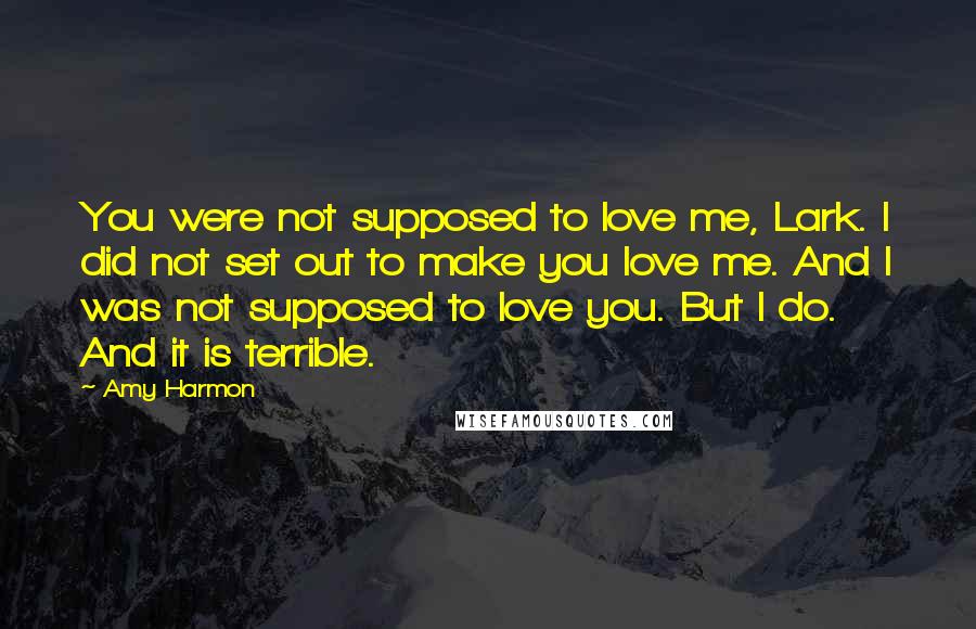 Amy Harmon Quotes: You were not supposed to love me, Lark. I did not set out to make you love me. And I was not supposed to love you. But I do. And it is terrible.