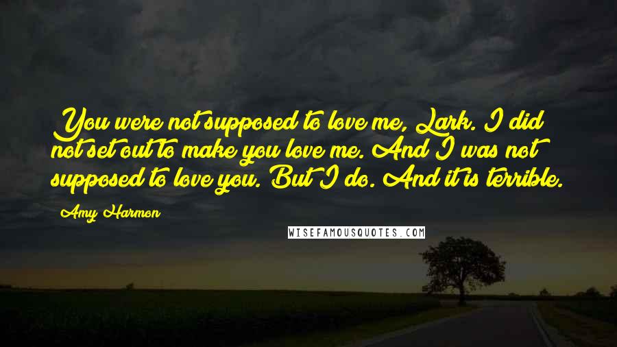 Amy Harmon Quotes: You were not supposed to love me, Lark. I did not set out to make you love me. And I was not supposed to love you. But I do. And it is terrible.