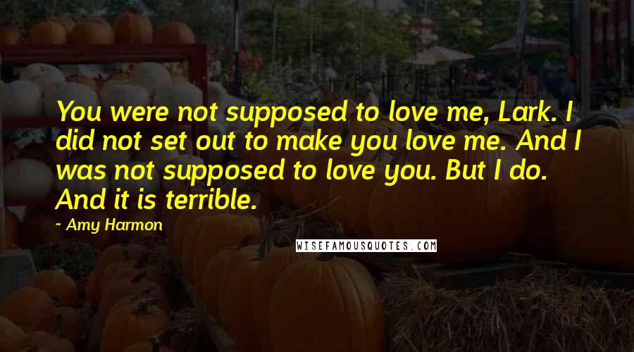 Amy Harmon Quotes: You were not supposed to love me, Lark. I did not set out to make you love me. And I was not supposed to love you. But I do. And it is terrible.
