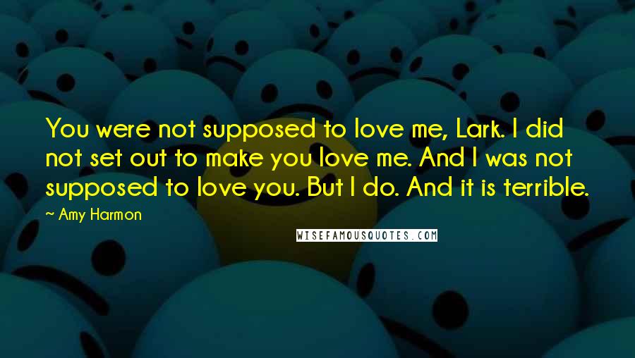 Amy Harmon Quotes: You were not supposed to love me, Lark. I did not set out to make you love me. And I was not supposed to love you. But I do. And it is terrible.