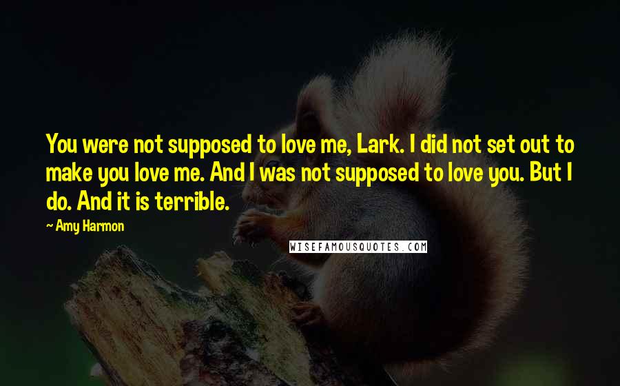 Amy Harmon Quotes: You were not supposed to love me, Lark. I did not set out to make you love me. And I was not supposed to love you. But I do. And it is terrible.