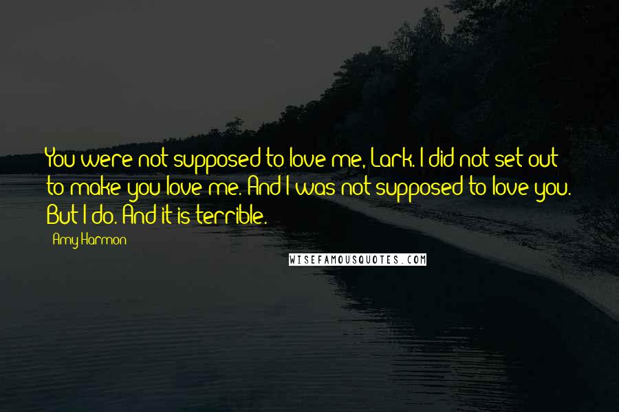 Amy Harmon Quotes: You were not supposed to love me, Lark. I did not set out to make you love me. And I was not supposed to love you. But I do. And it is terrible.