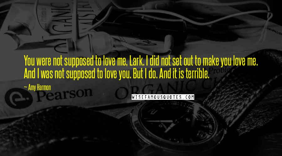 Amy Harmon Quotes: You were not supposed to love me, Lark. I did not set out to make you love me. And I was not supposed to love you. But I do. And it is terrible.