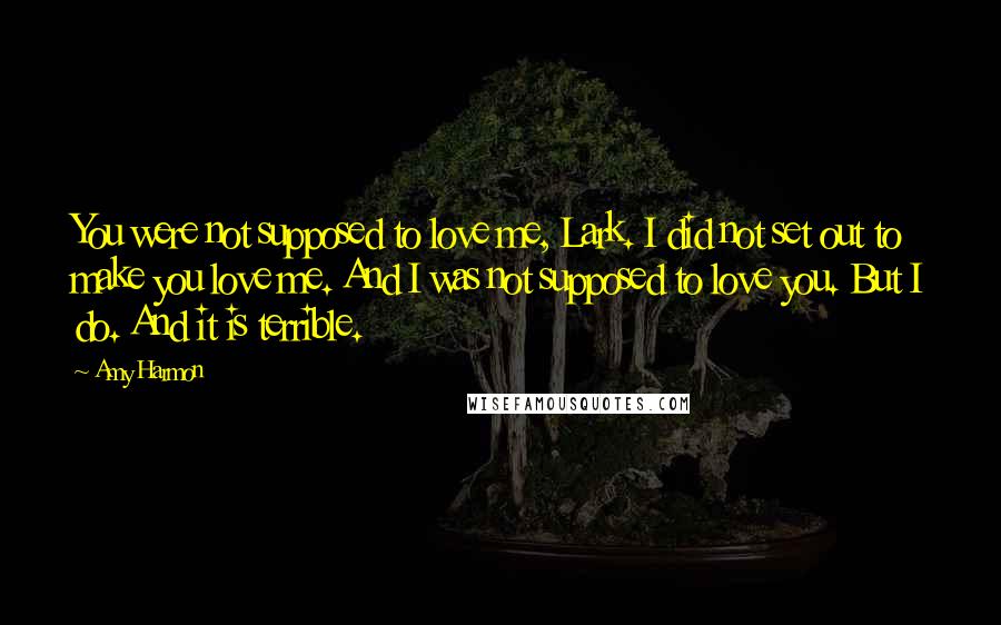 Amy Harmon Quotes: You were not supposed to love me, Lark. I did not set out to make you love me. And I was not supposed to love you. But I do. And it is terrible.