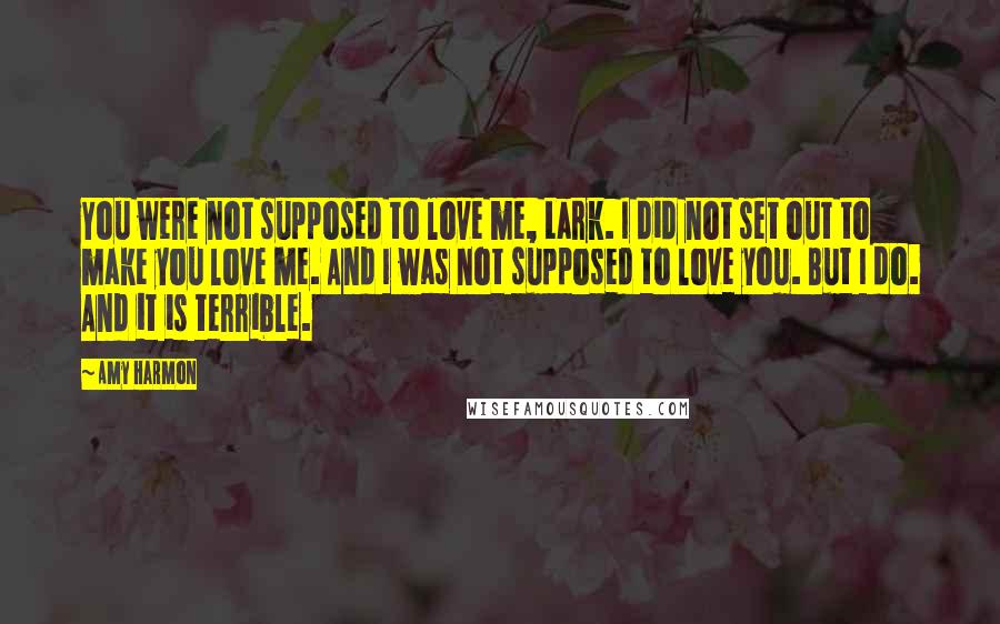 Amy Harmon Quotes: You were not supposed to love me, Lark. I did not set out to make you love me. And I was not supposed to love you. But I do. And it is terrible.