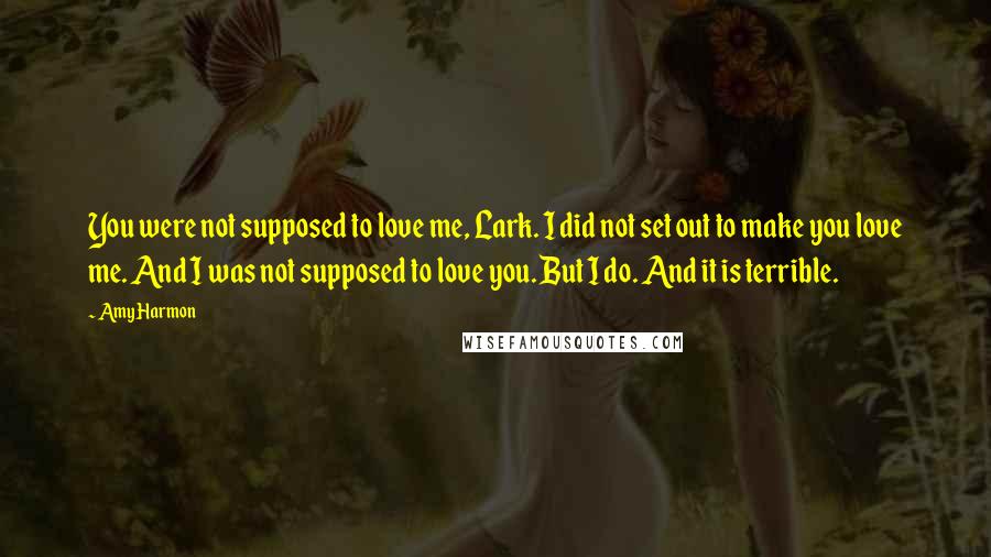 Amy Harmon Quotes: You were not supposed to love me, Lark. I did not set out to make you love me. And I was not supposed to love you. But I do. And it is terrible.