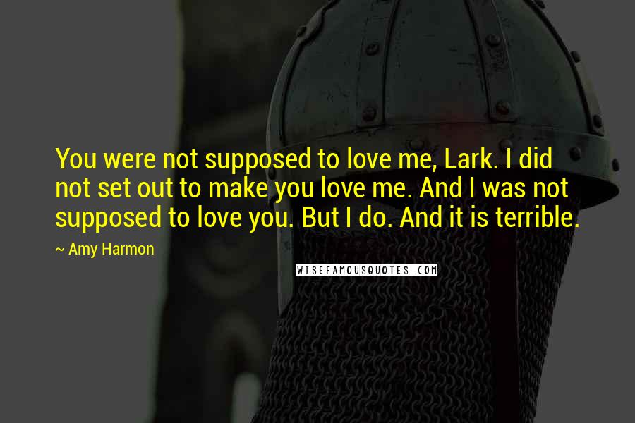 Amy Harmon Quotes: You were not supposed to love me, Lark. I did not set out to make you love me. And I was not supposed to love you. But I do. And it is terrible.