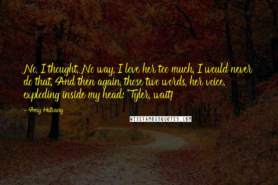 Amy Hatvany Quotes: No, I thought. No way. I love her too much. I would never do that. And then again, those two words, her voice, exploding inside my head: "Tyler, wait!