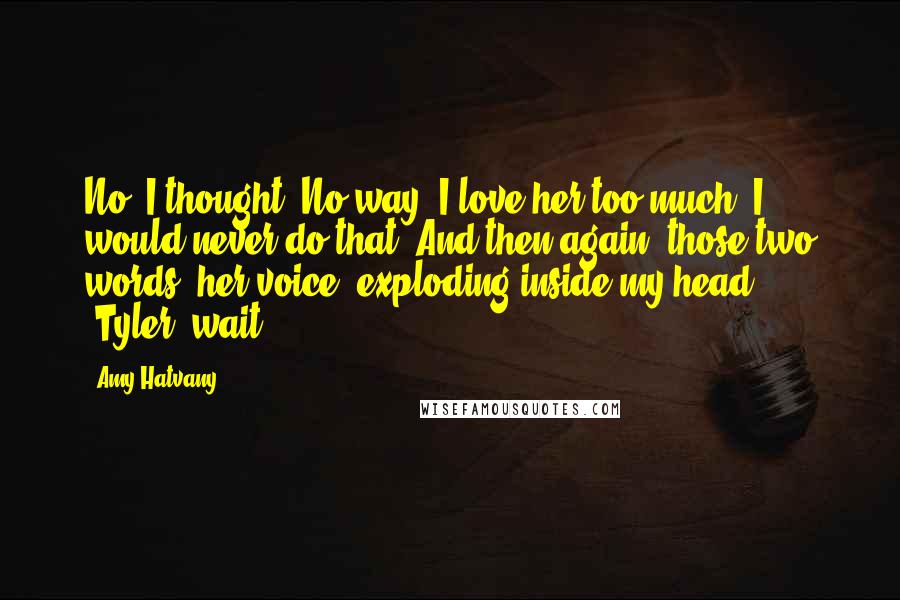 Amy Hatvany Quotes: No, I thought. No way. I love her too much. I would never do that. And then again, those two words, her voice, exploding inside my head: "Tyler, wait!