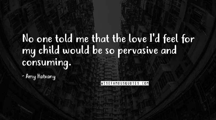 Amy Hatvany Quotes: No one told me that the love I'd feel for my child would be so pervasive and consuming.