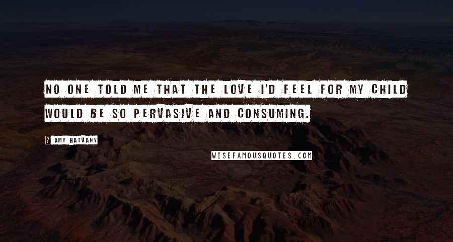 Amy Hatvany Quotes: No one told me that the love I'd feel for my child would be so pervasive and consuming.