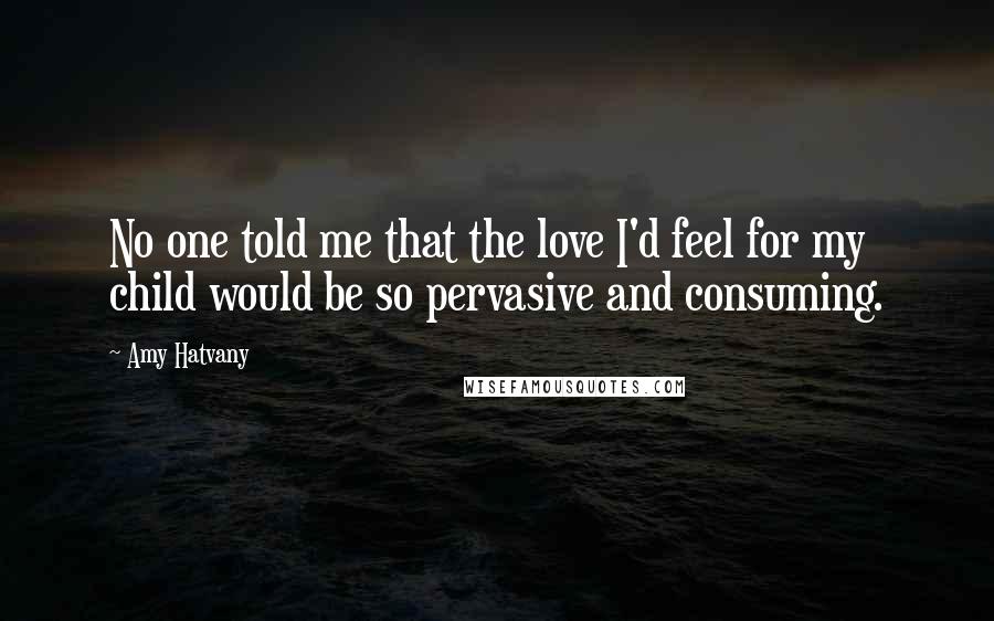 Amy Hatvany Quotes: No one told me that the love I'd feel for my child would be so pervasive and consuming.