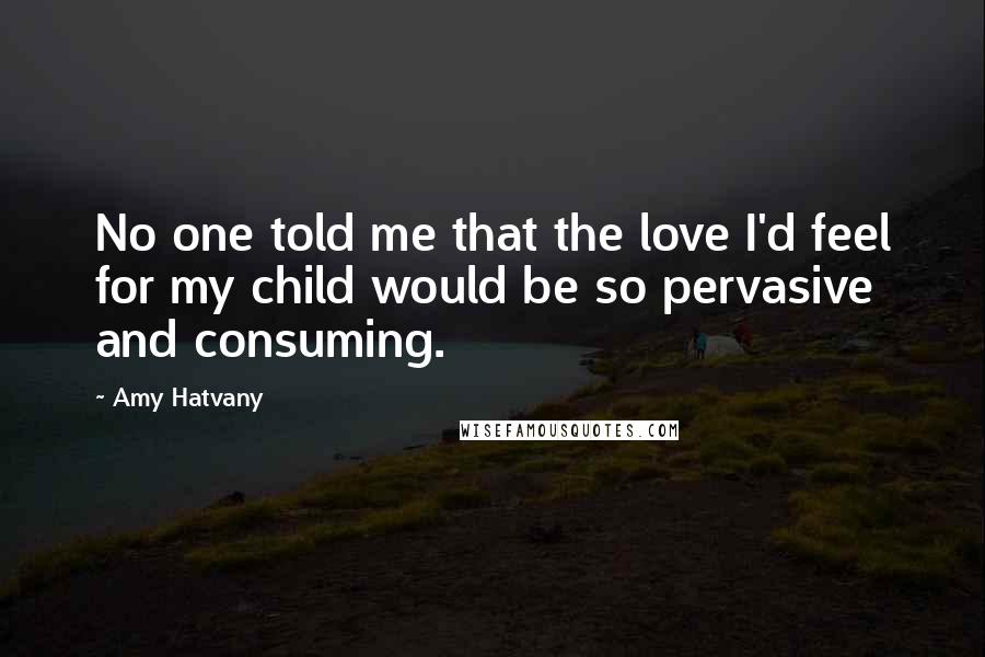 Amy Hatvany Quotes: No one told me that the love I'd feel for my child would be so pervasive and consuming.