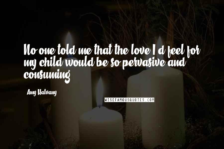 Amy Hatvany Quotes: No one told me that the love I'd feel for my child would be so pervasive and consuming.