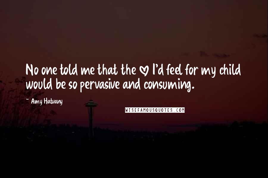 Amy Hatvany Quotes: No one told me that the love I'd feel for my child would be so pervasive and consuming.