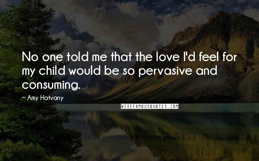 Amy Hatvany Quotes: No one told me that the love I'd feel for my child would be so pervasive and consuming.