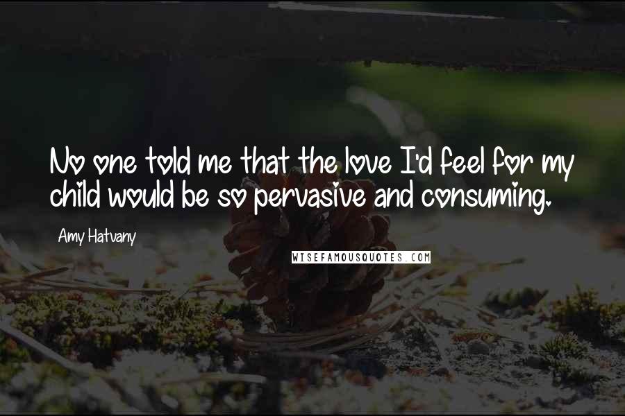 Amy Hatvany Quotes: No one told me that the love I'd feel for my child would be so pervasive and consuming.