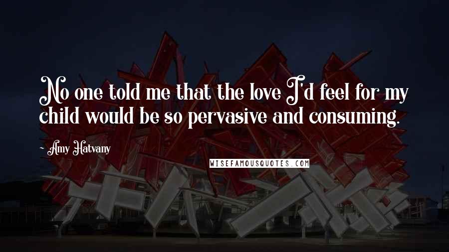 Amy Hatvany Quotes: No one told me that the love I'd feel for my child would be so pervasive and consuming.