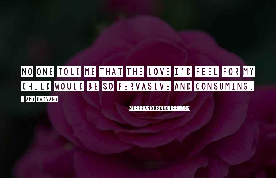 Amy Hatvany Quotes: No one told me that the love I'd feel for my child would be so pervasive and consuming.