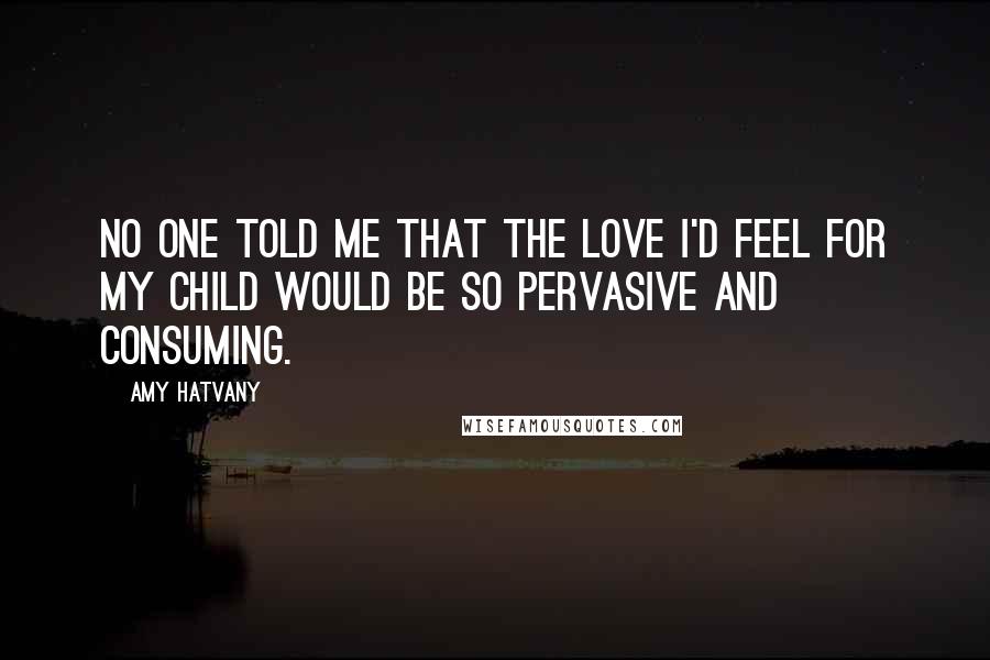 Amy Hatvany Quotes: No one told me that the love I'd feel for my child would be so pervasive and consuming.