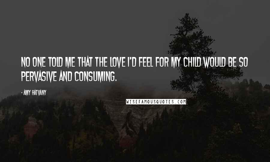 Amy Hatvany Quotes: No one told me that the love I'd feel for my child would be so pervasive and consuming.