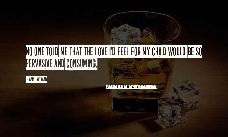 Amy Hatvany Quotes: No one told me that the love I'd feel for my child would be so pervasive and consuming.