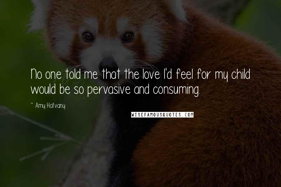 Amy Hatvany Quotes: No one told me that the love I'd feel for my child would be so pervasive and consuming.