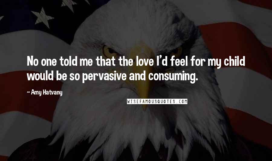 Amy Hatvany Quotes: No one told me that the love I'd feel for my child would be so pervasive and consuming.