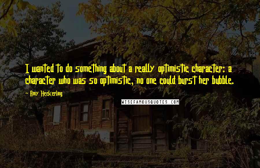 Amy Heckerling Quotes: I wanted to do something about a really optimistic character: a character who was so optimistic, no one could burst her bubble.