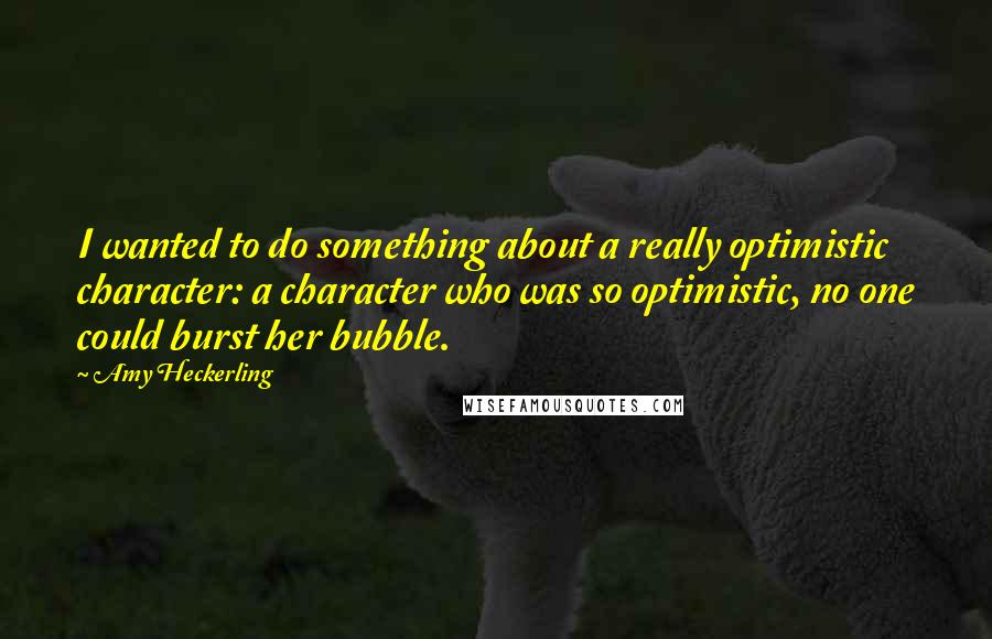 Amy Heckerling Quotes: I wanted to do something about a really optimistic character: a character who was so optimistic, no one could burst her bubble.