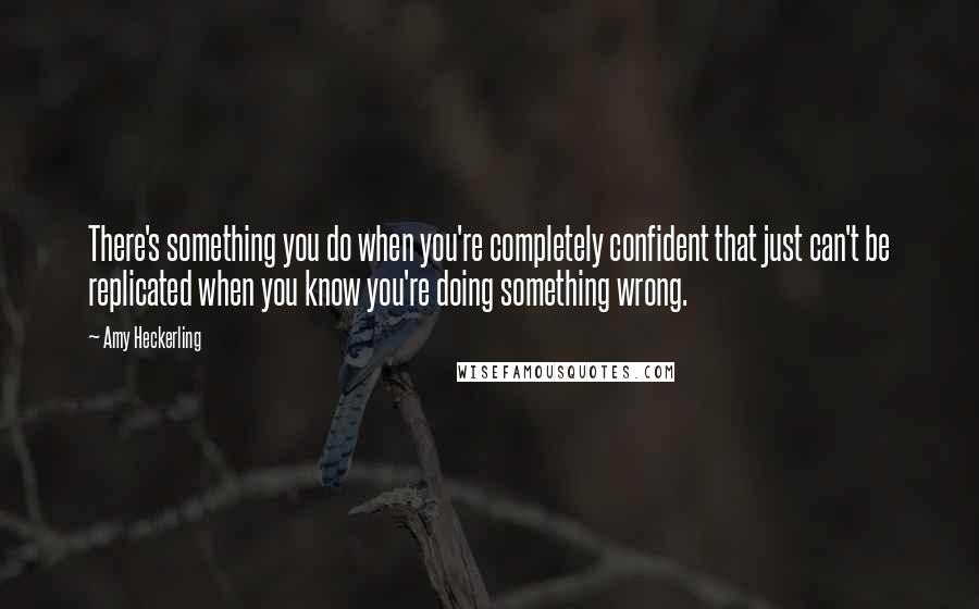 Amy Heckerling Quotes: There's something you do when you're completely confident that just can't be replicated when you know you're doing something wrong.