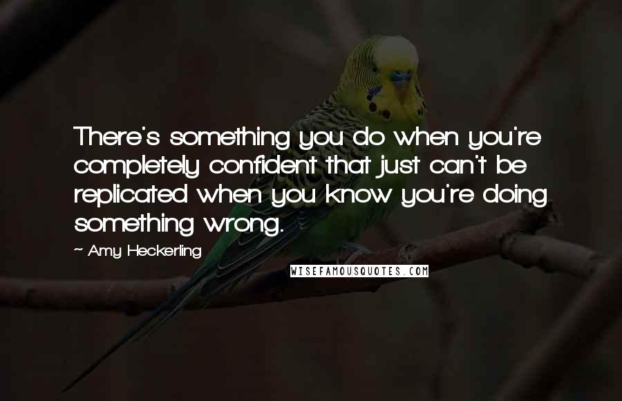 Amy Heckerling Quotes: There's something you do when you're completely confident that just can't be replicated when you know you're doing something wrong.