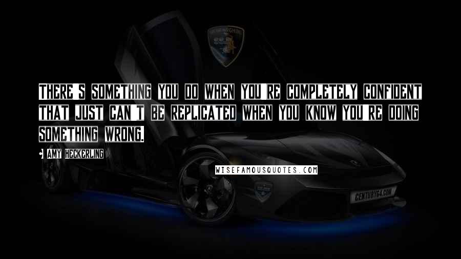 Amy Heckerling Quotes: There's something you do when you're completely confident that just can't be replicated when you know you're doing something wrong.