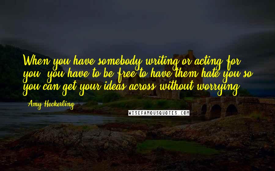 Amy Heckerling Quotes: When you have somebody writing or acting for you, you have to be free to have them hate you so you can get your ideas across without worrying.