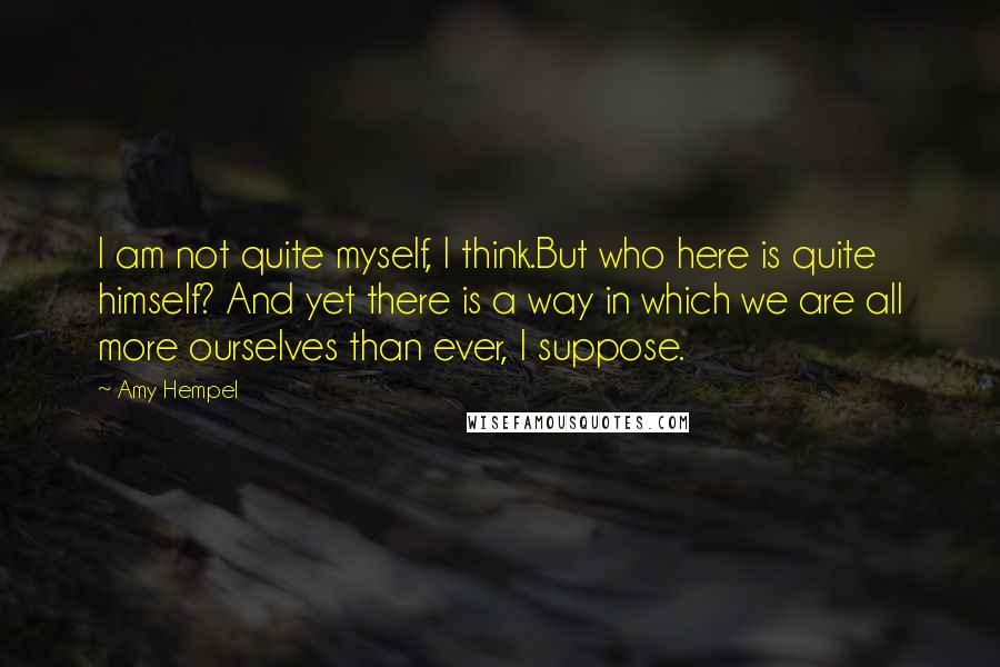 Amy Hempel Quotes: I am not quite myself, I think.But who here is quite himself? And yet there is a way in which we are all more ourselves than ever, I suppose.