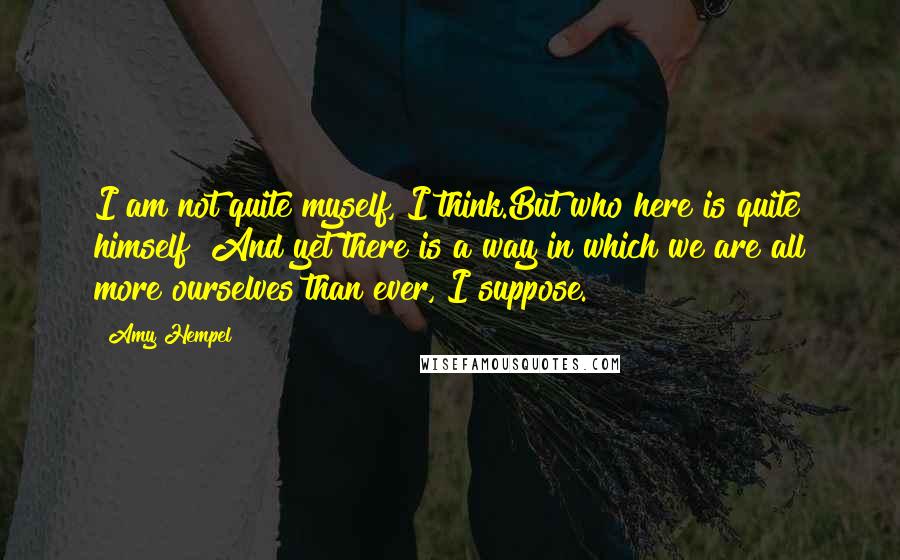 Amy Hempel Quotes: I am not quite myself, I think.But who here is quite himself? And yet there is a way in which we are all more ourselves than ever, I suppose.