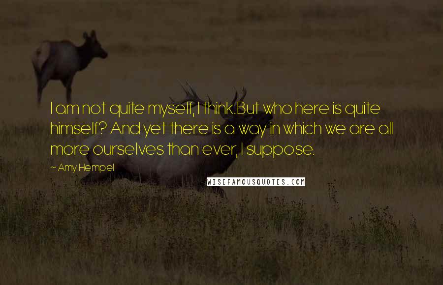 Amy Hempel Quotes: I am not quite myself, I think.But who here is quite himself? And yet there is a way in which we are all more ourselves than ever, I suppose.