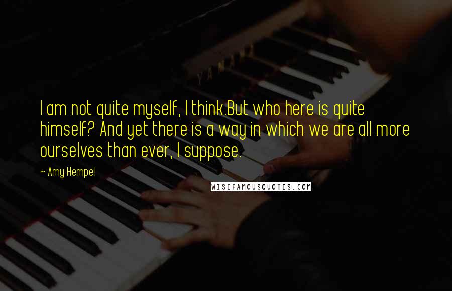 Amy Hempel Quotes: I am not quite myself, I think.But who here is quite himself? And yet there is a way in which we are all more ourselves than ever, I suppose.