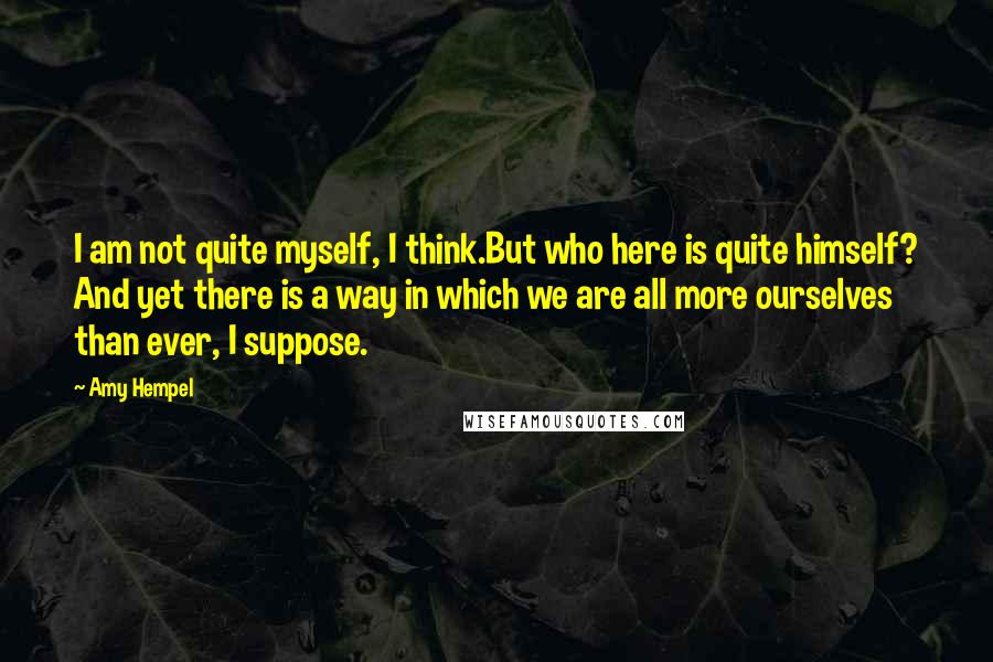 Amy Hempel Quotes: I am not quite myself, I think.But who here is quite himself? And yet there is a way in which we are all more ourselves than ever, I suppose.