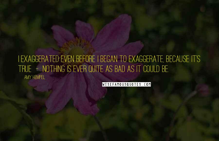 Amy Hempel Quotes: I exaggerated even before I began to exaggerate, because it's true  -  nothing is ever quite as bad as it could be.