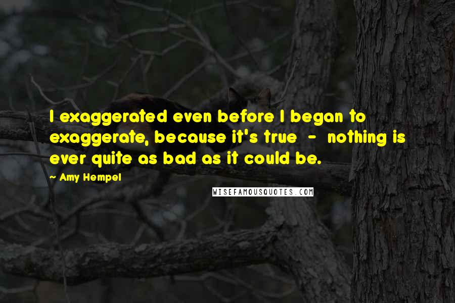 Amy Hempel Quotes: I exaggerated even before I began to exaggerate, because it's true  -  nothing is ever quite as bad as it could be.