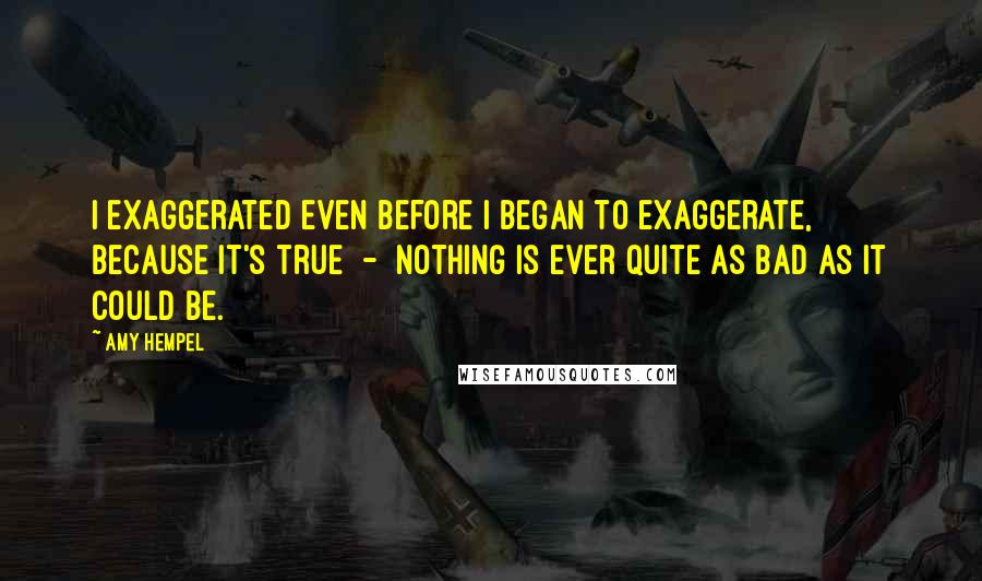 Amy Hempel Quotes: I exaggerated even before I began to exaggerate, because it's true  -  nothing is ever quite as bad as it could be.