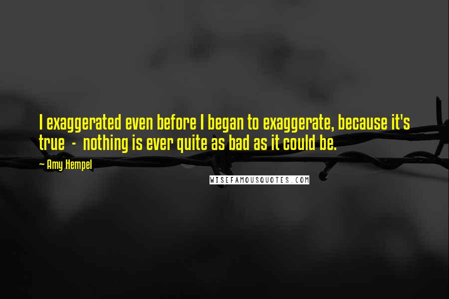 Amy Hempel Quotes: I exaggerated even before I began to exaggerate, because it's true  -  nothing is ever quite as bad as it could be.