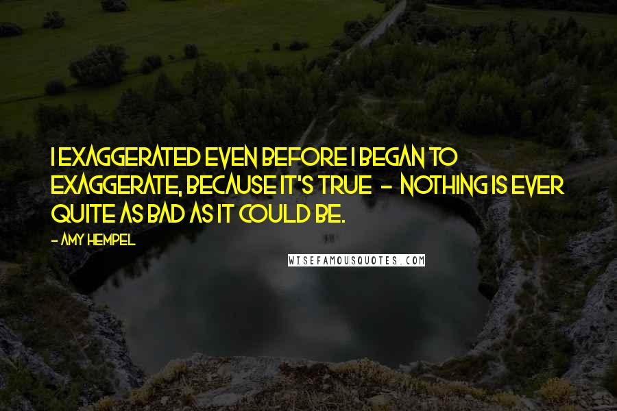 Amy Hempel Quotes: I exaggerated even before I began to exaggerate, because it's true  -  nothing is ever quite as bad as it could be.