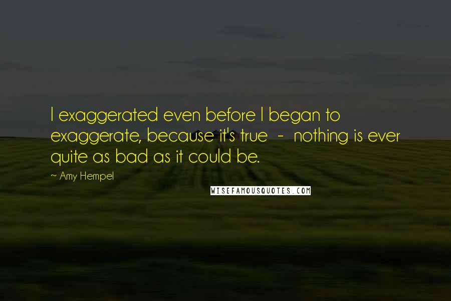 Amy Hempel Quotes: I exaggerated even before I began to exaggerate, because it's true  -  nothing is ever quite as bad as it could be.