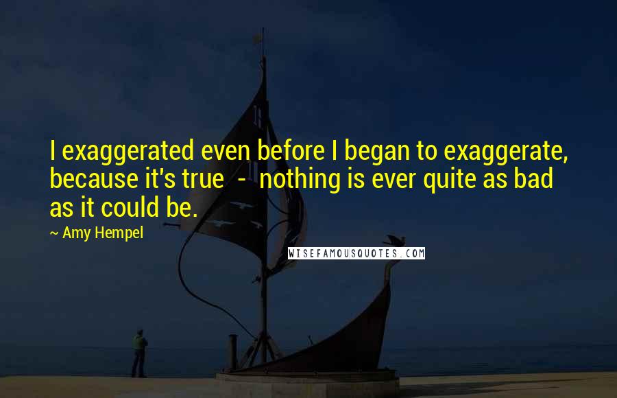 Amy Hempel Quotes: I exaggerated even before I began to exaggerate, because it's true  -  nothing is ever quite as bad as it could be.