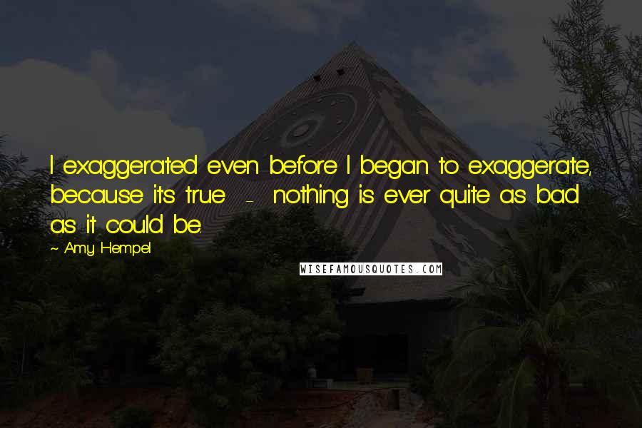 Amy Hempel Quotes: I exaggerated even before I began to exaggerate, because it's true  -  nothing is ever quite as bad as it could be.