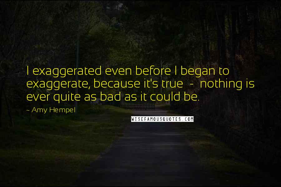 Amy Hempel Quotes: I exaggerated even before I began to exaggerate, because it's true  -  nothing is ever quite as bad as it could be.