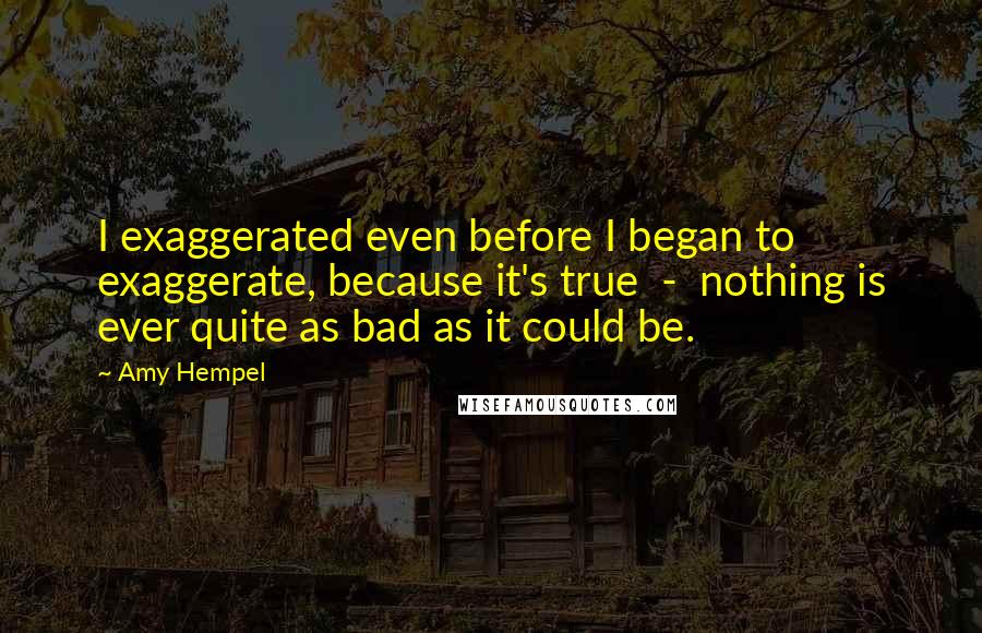 Amy Hempel Quotes: I exaggerated even before I began to exaggerate, because it's true  -  nothing is ever quite as bad as it could be.