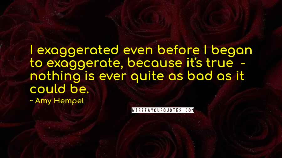 Amy Hempel Quotes: I exaggerated even before I began to exaggerate, because it's true  -  nothing is ever quite as bad as it could be.